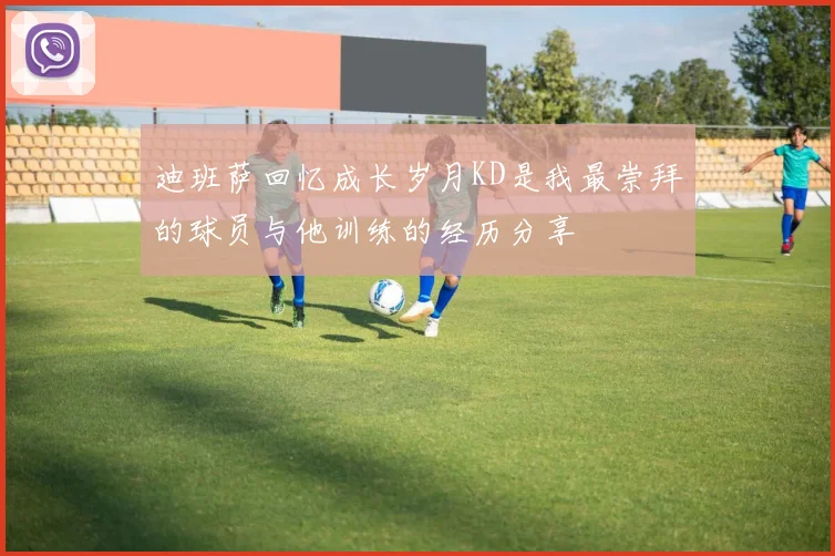 迪班萨回忆成长岁月KD是我最崇拜的球员与他训练的经历分享