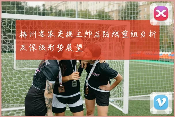 梅州客家更换主帅后防线重组分析及保级形势展望