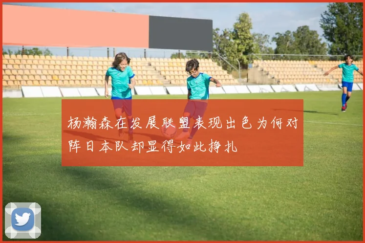 杨瀚森在发展联盟表现出色为何对阵日本队却显得如此挣扎
