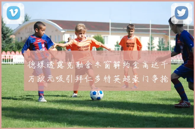 德媒透露克勒舍冬窗解约金高达千万欧元吸引拜仁多特英超豪门争抢