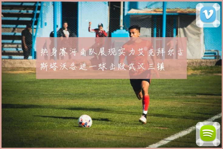 热身赛河南队展现实力艾克拜尔古斯塔沃各进一球击败武汉三镇