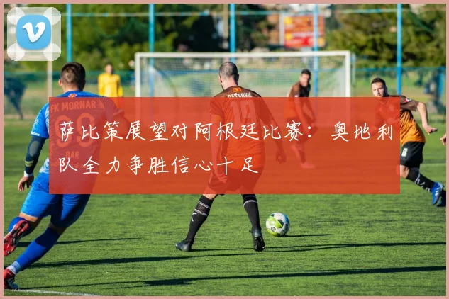萨比策展望对阿根廷比赛：奥地利队全力争胜信心十足