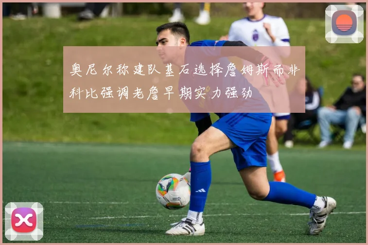 奥尼尔称建队基石选择詹姆斯而非科比强调老詹早期实力强劲