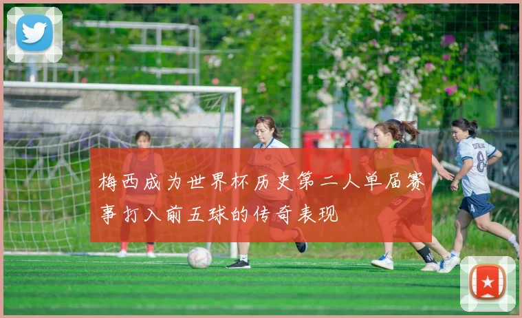 梅西成为世界杯历史第二人单届赛事打入前五球的传奇表现