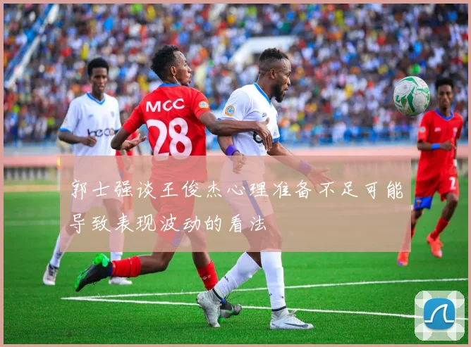 郭士强谈王俊杰心理准备不足可能导致表现波动的看法