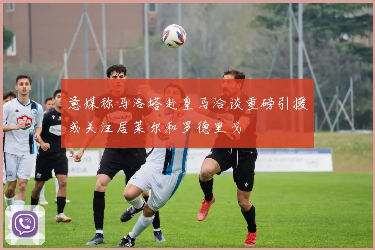 意媒称马洛塔赴皇马洽谈重磅引援或关注居莱尔和罗德里戈