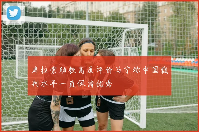 库拉索助教高度评价马宁称中国裁判水平一直保持优秀