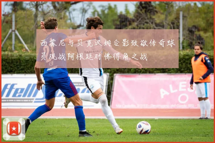 西蒙尼与贝克汉姆合影致敬传奇球员观战阿根廷对佛得角之战