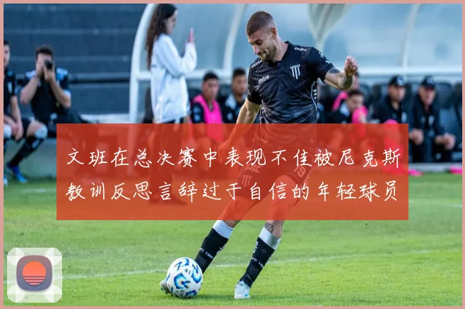 文班在总决赛中表现不佳被尼克斯教训反思言辞过于自信的年轻球员成长之路