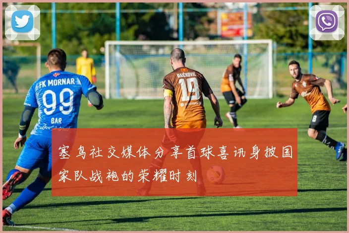 塞鸟社交媒体分享首球喜讯身披国家队战袍的荣耀时刻