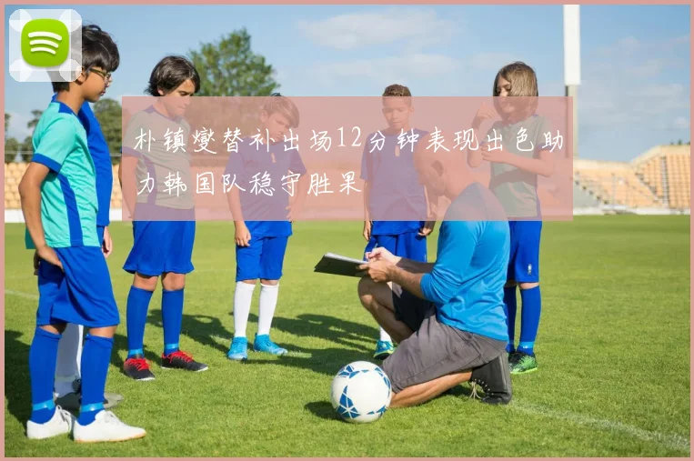 朴镇燮替补出场12分钟表现出色助力韩国队稳守胜果
