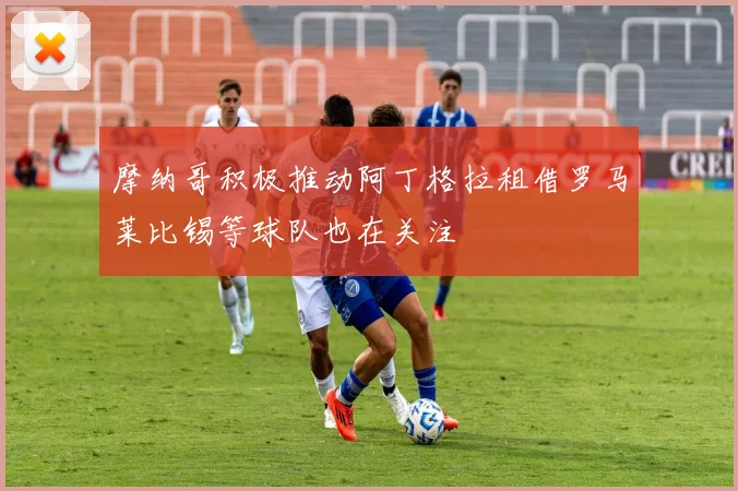 摩纳哥积极推动阿丁格拉租借罗马莱比锡等球队也在关注